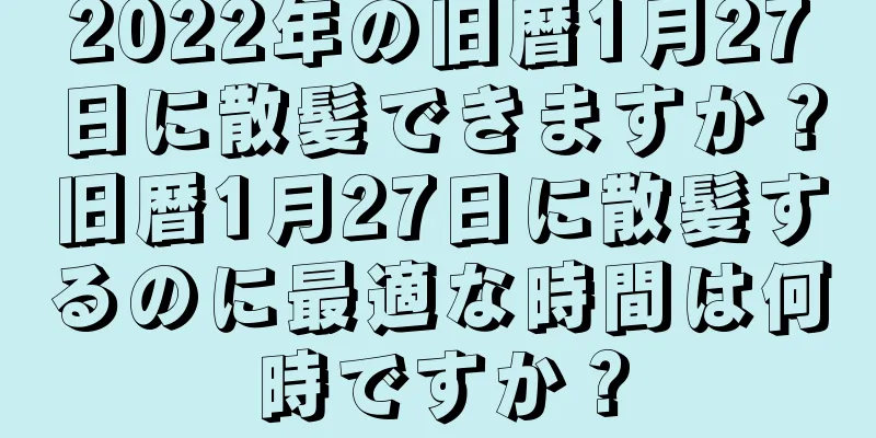 2022年の旧暦1月27日に散髪できますか？旧暦1月27日に散髪するのに最適な時間は何時ですか？