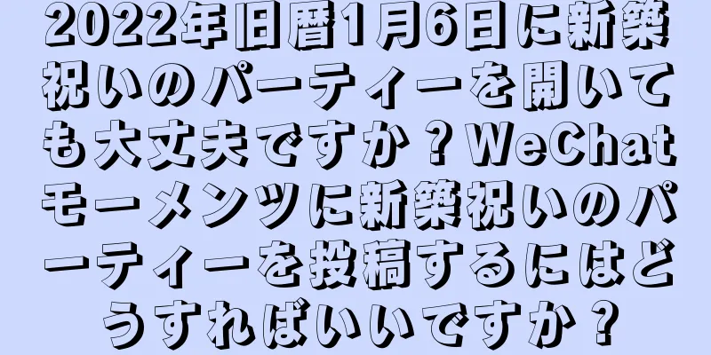 2022年旧暦1月6日に新築祝いのパーティーを開いても大丈夫ですか？WeChatモーメンツに新築祝いのパーティーを投稿するにはどうすればいいですか？