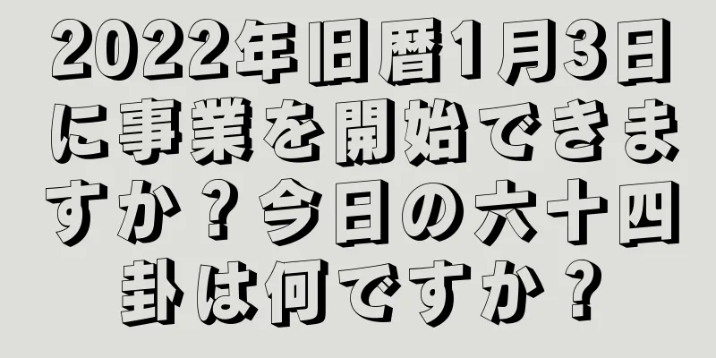 2022年旧暦1月3日に事業を開始できますか？今日の六十四卦は何ですか？