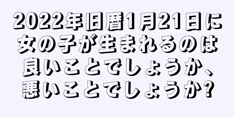 2022年旧暦1月21日に女の子が生まれるのは良いことでしょうか、悪いことでしょうか?