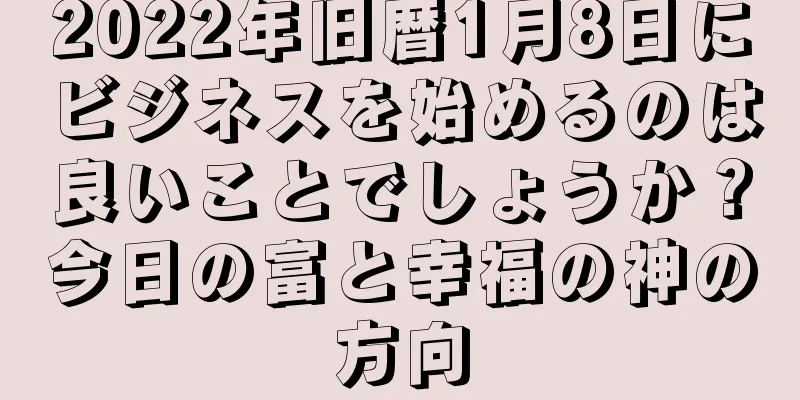 2022年旧暦1月8日にビジネスを始めるのは良いことでしょうか？今日の富と幸福の神の方向