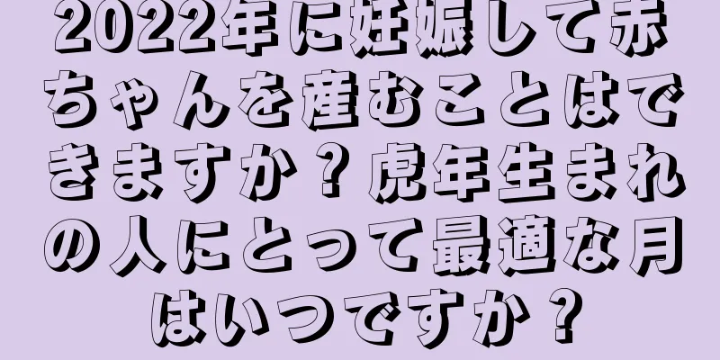 2022年に妊娠して赤ちゃんを産むことはできますか？虎年生まれの人にとって最適な月はいつですか？