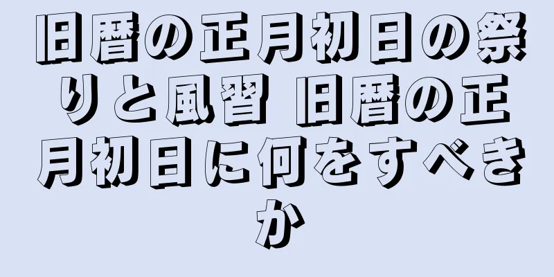 旧暦の正月初日の祭りと風習 旧暦の正月初日に何をすべきか