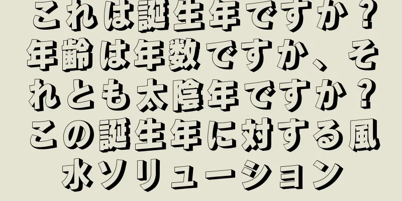 これは誕生年ですか？年齢は年数ですか、それとも太陰年ですか？この誕生年に対する風水ソリューション