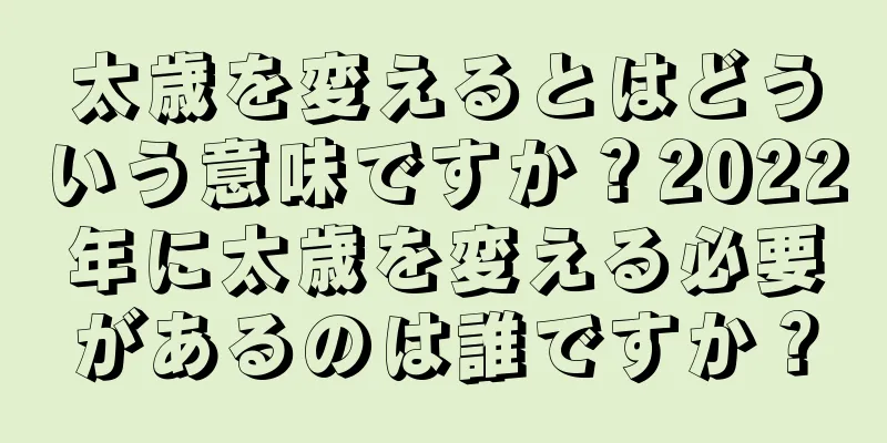 太歳を変えるとはどういう意味ですか？2022年に太歳を変える必要があるのは誰ですか？