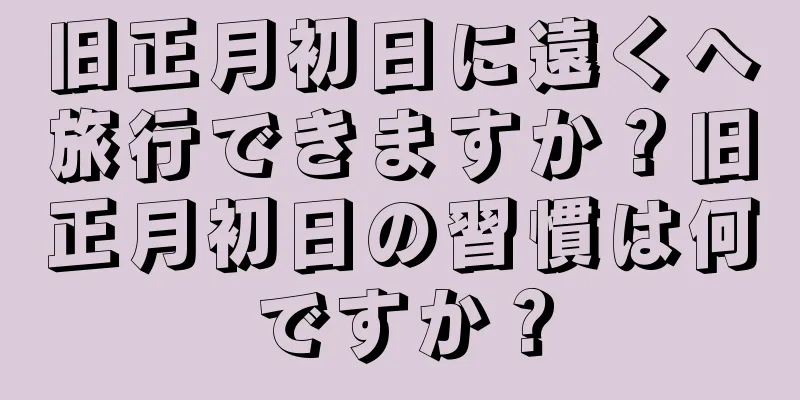 旧正月初日に遠くへ旅行できますか？旧正月初日の習慣は何ですか？