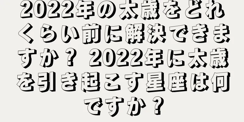 2022年の太歳をどれくらい前に解決できますか？ 2022年に太歳を引き起こす星座は何ですか？