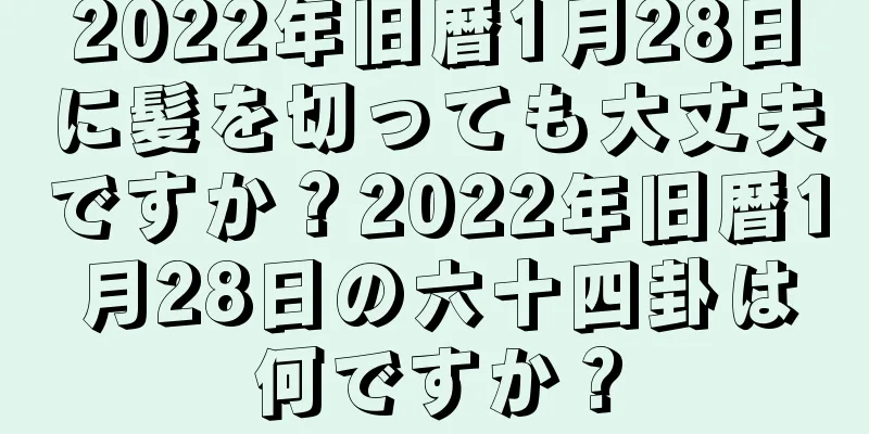 2022年旧暦1月28日に髪を切っても大丈夫ですか？2022年旧暦1月28日の六十四卦は何ですか？