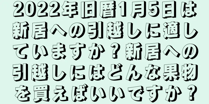 2022年旧暦1月5日は新居への引越しに適していますか？新居への引越しにはどんな果物を買えばいいですか？