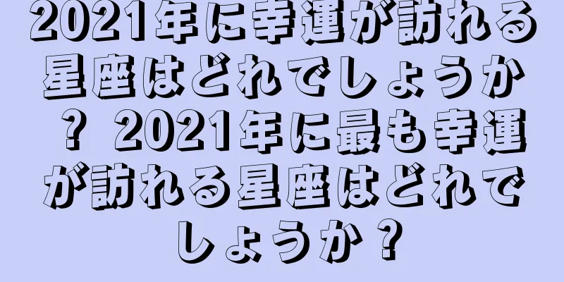 2021年に幸運が訪れる星座はどれでしょうか？ 2021年に最も幸運が訪れる星座はどれでしょうか？