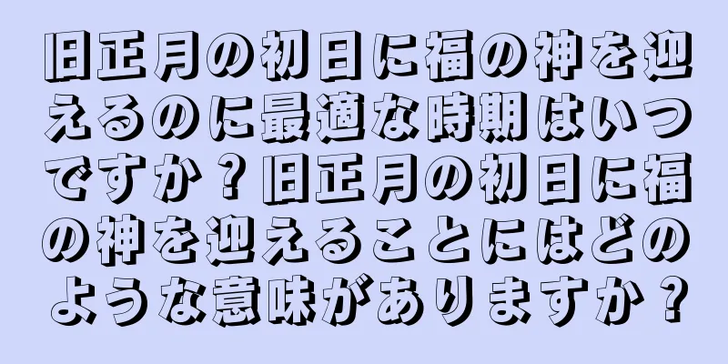 旧正月の初日に福の神を迎えるのに最適な時期はいつですか？旧正月の初日に福の神を迎えることにはどのような意味がありますか？