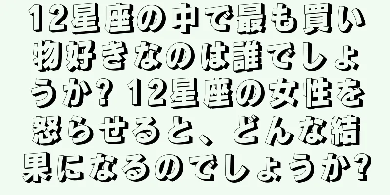 12星座の中で最も買い物好きなのは誰でしょうか? 12星座の女性を怒らせると、どんな結果になるのでしょうか?