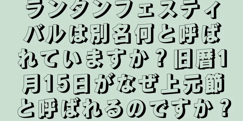 ランタンフェスティバルは別名何と呼ばれていますか？旧暦1月15日がなぜ上元節と呼ばれるのですか？