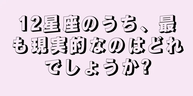 12星座のうち、最も現実的なのはどれでしょうか?