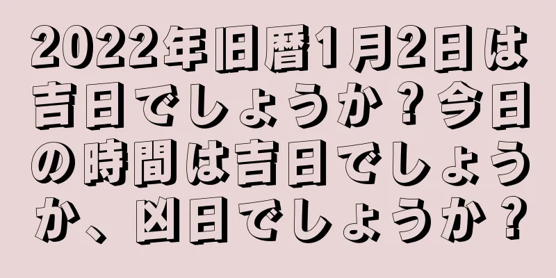 2022年旧暦1月2日は吉日でしょうか？今日の時間は吉日でしょうか、凶日でしょうか？