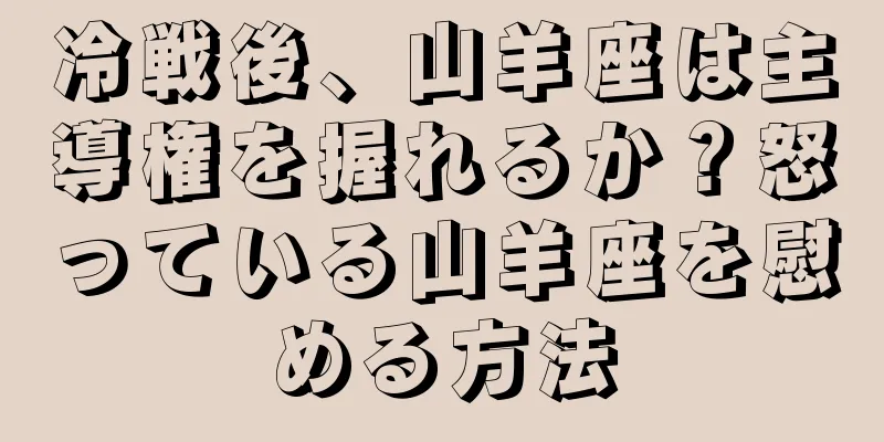 冷戦後、山羊座は主導権を握れるか？怒っている山羊座を慰める方法
