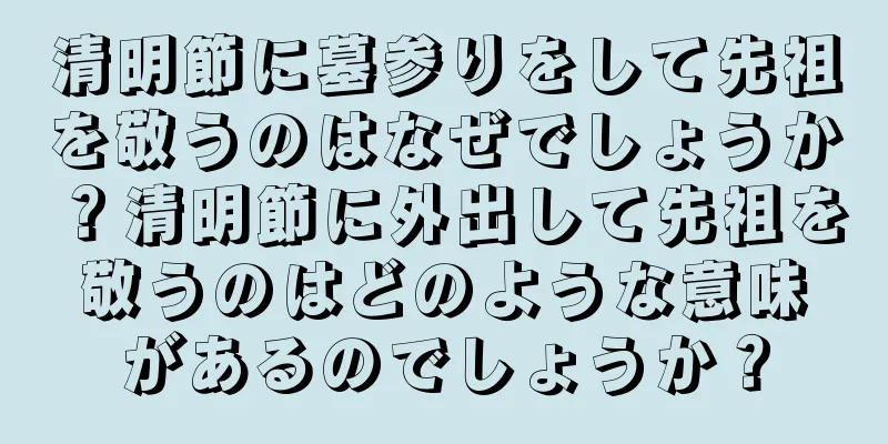 清明節に墓参りをして先祖を敬うのはなぜでしょうか？清明節に外出して先祖を敬うのはどのような意味があるのでしょうか？