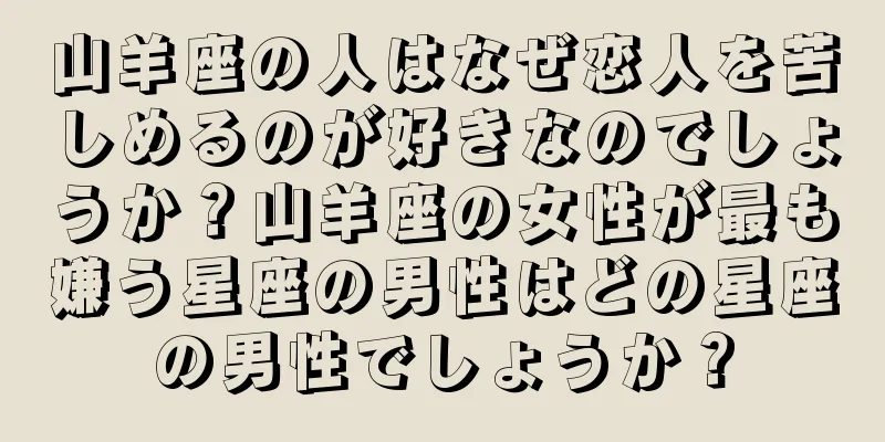 山羊座の人はなぜ恋人を苦しめるのが好きなのでしょうか？山羊座の女性が最も嫌う星座の男性はどの星座の男性でしょうか？