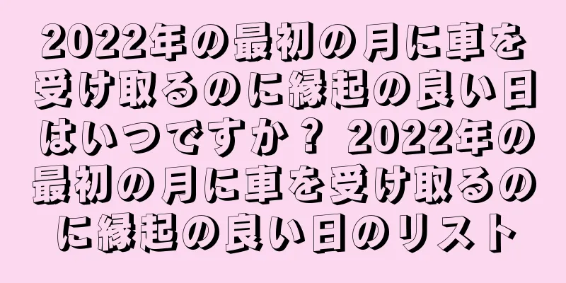 2022年の最初の月に車を受け取るのに縁起の良い日はいつですか？ 2022年の最初の月に車を受け取るのに縁起の良い日のリスト