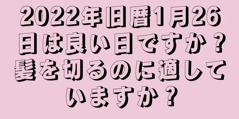 2022年旧暦1月26日は良い日ですか？髪を切るのに適していますか？