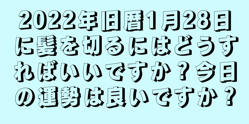 2022年旧暦1月28日に髪を切るにはどうすればいいですか？今日の運勢は良いですか？
