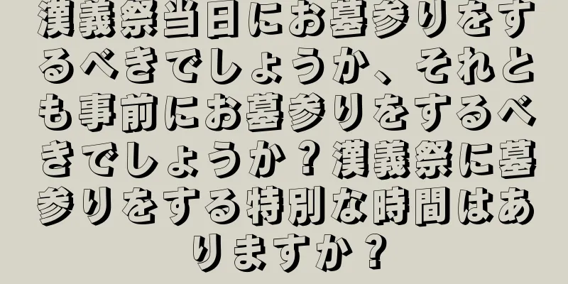 漢義祭当日にお墓参りをするべきでしょうか、それとも事前にお墓参りをするべきでしょうか？漢義祭に墓参りをする特別な時間はありますか？