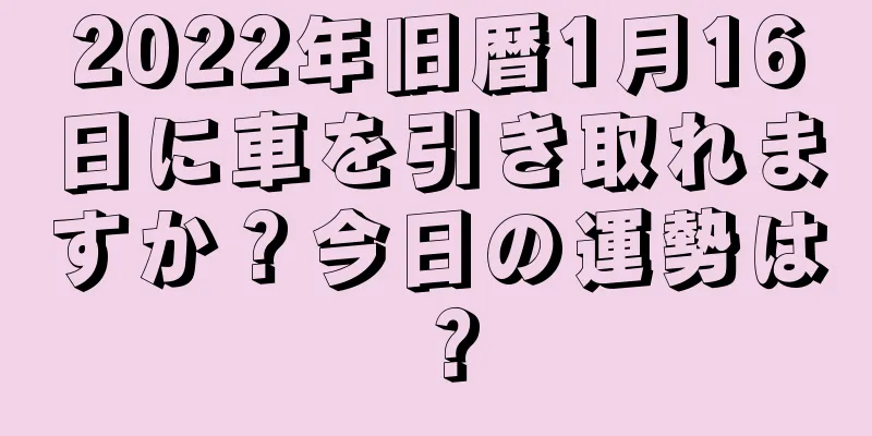 2022年旧暦1月16日に車を引き取れますか？今日の運勢は？
