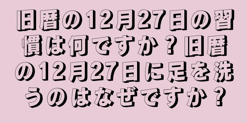 旧暦の12月27日の習慣は何ですか？旧暦の12月27日に足を洗うのはなぜですか？