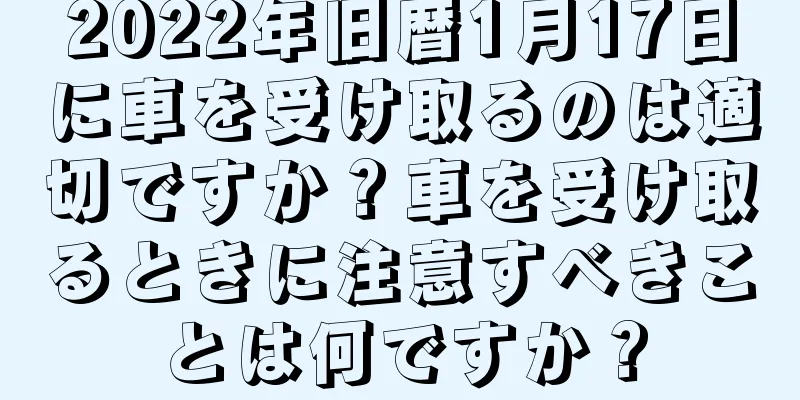 2022年旧暦1月17日に車を受け取るのは適切ですか？車を受け取るときに注意すべきことは何ですか？