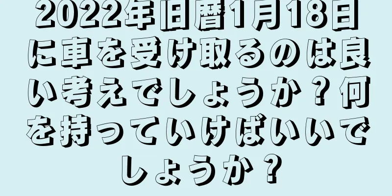 2022年旧暦1月18日に車を受け取るのは良い考えでしょうか？何を持っていけばいいでしょうか？