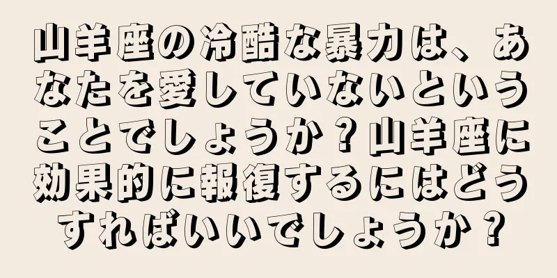 山羊座の冷酷な暴力は、あなたを愛していないということでしょうか？山羊座に効果的に報復するにはどうすればいいでしょうか？