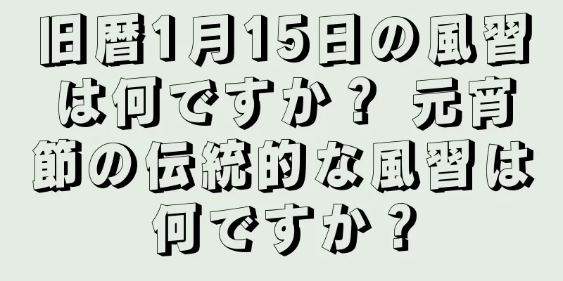 旧暦1月15日の風習は何ですか？ 元宵節の伝統的な風習は何ですか？