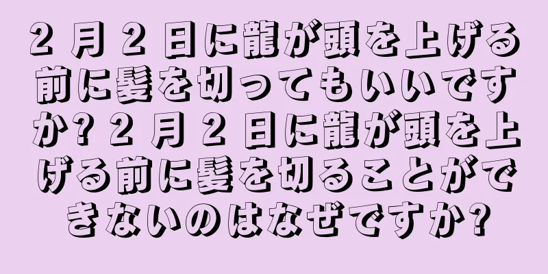 2 月 2 日に龍が頭を上げる前に髪を切ってもいいですか? 2 月 2 日に龍が頭を上げる前に髪を切ることができないのはなぜですか?