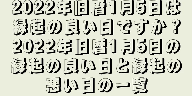 2022年旧暦1月5日は縁起の良い日ですか？2022年旧暦1月5日の縁起の良い日と縁起の悪い日の一覧