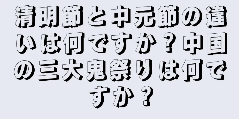 清明節と中元節の違いは何ですか？中国の三大鬼祭りは何ですか？