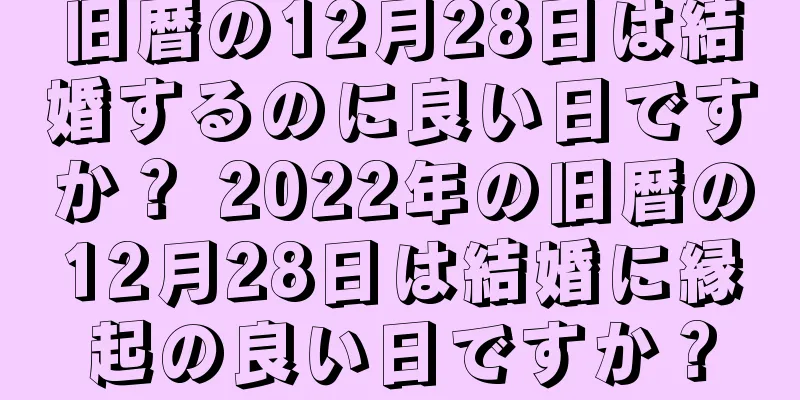 旧暦の12月28日は結婚するのに良い日ですか？ 2022年の旧暦の12月28日は結婚に縁起の良い日ですか？