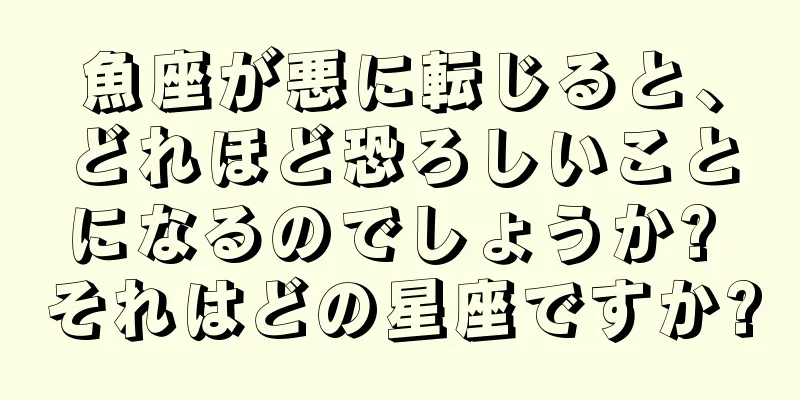 魚座が悪に転じると、どれほど恐ろしいことになるのでしょうか? それはどの星座ですか?