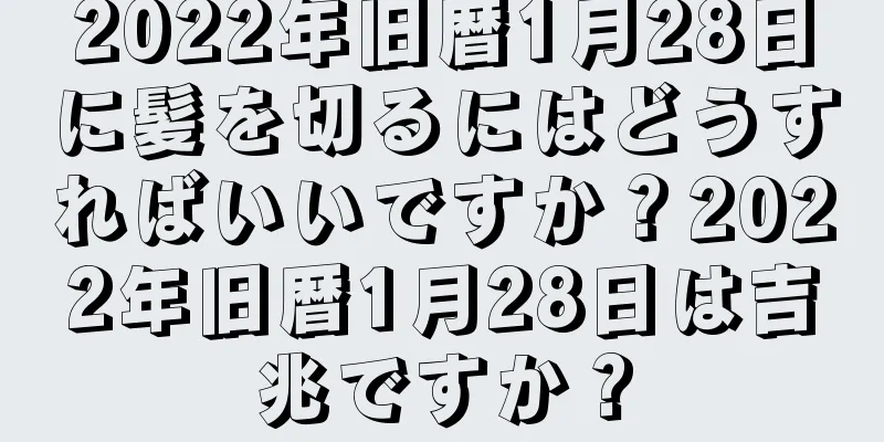 2022年旧暦1月28日に髪を切るにはどうすればいいですか？2022年旧暦1月28日は吉兆ですか？