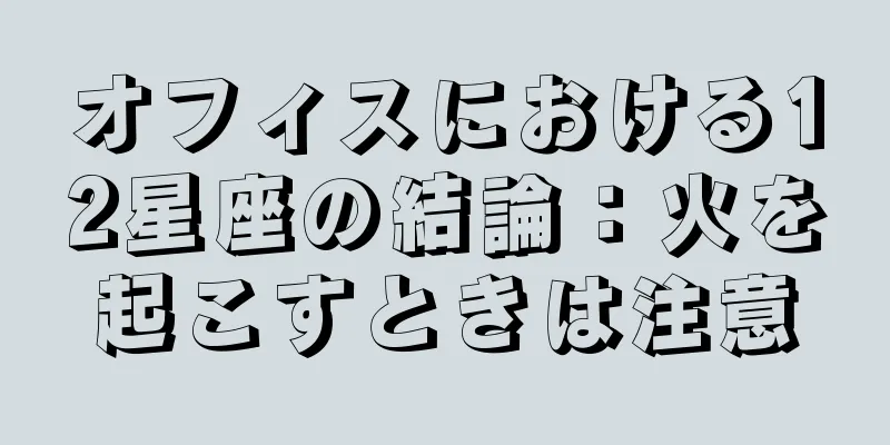 オフィスにおける12星座の結論：火を起こすときは注意