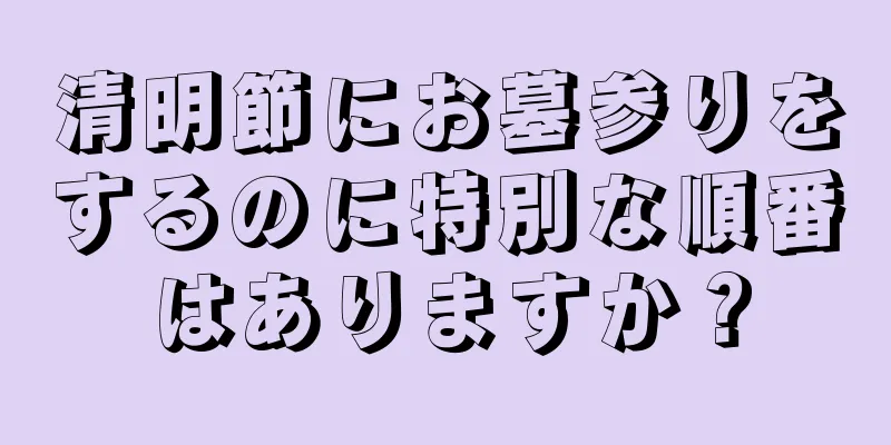 清明節にお墓参りをするのに特別な順番はありますか？