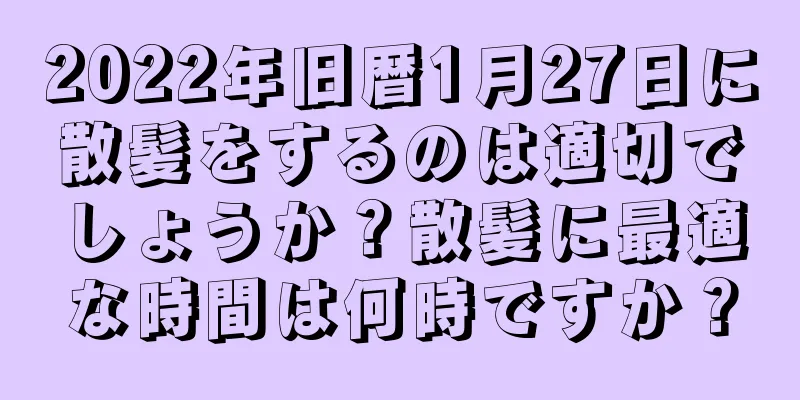 2022年旧暦1月27日に散髪をするのは適切でしょうか？散髪に最適な時間は何時ですか？