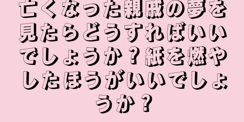 亡くなった親戚の夢を見たらどうすればいいでしょうか？紙を燃やしたほうがいいでしょうか？