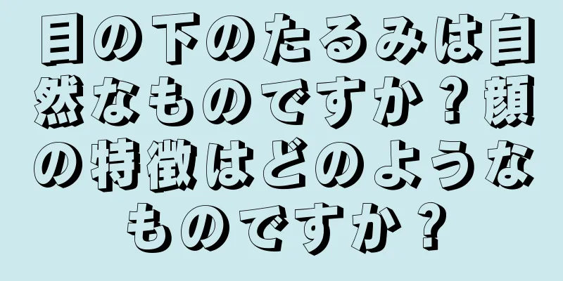 目の下のたるみは自然なものですか？顔の特徴はどのようなものですか？