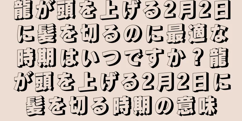龍が頭を上げる2月2日に髪を切るのに最適な時期はいつですか？龍が頭を上げる2月2日に髪を切る時期の意味