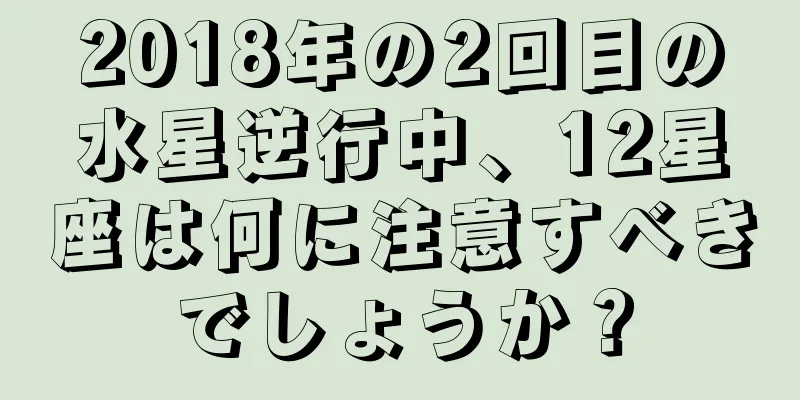 2018年の2回目の水星逆行中、12星座は何に注意すべきでしょうか？