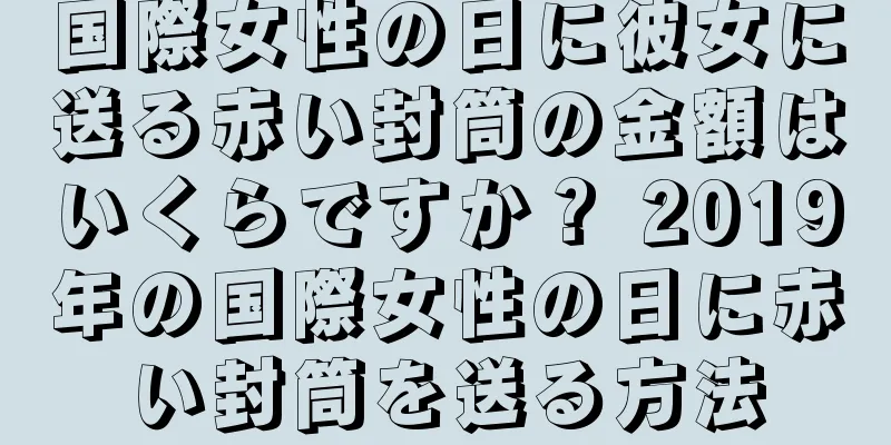 国際女性の日に彼女に送る赤い封筒の金額はいくらですか？ 2019年の国際女性の日に赤い封筒を送る方法