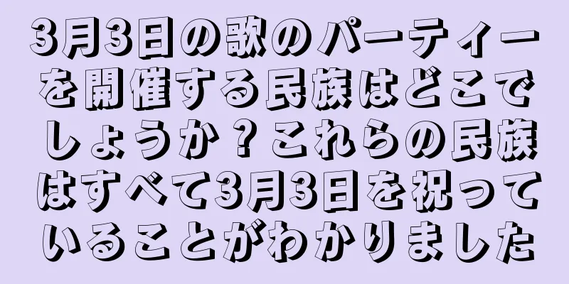 3月3日の歌のパーティーを開催する民族はどこでしょうか？これらの民族はすべて3月3日を祝っていることがわかりました