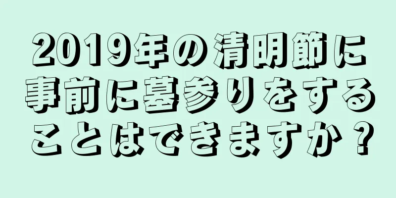 2019年の清明節に事前に墓参りをすることはできますか？