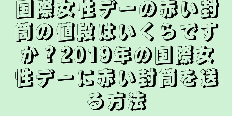 国際女性デーの赤い封筒の値段はいくらですか？2019年の国際女性デーに赤い封筒を送る方法