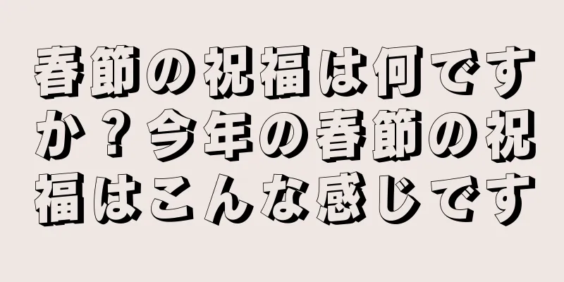 春節の祝福は何ですか？今年の春節の祝福はこんな感じです